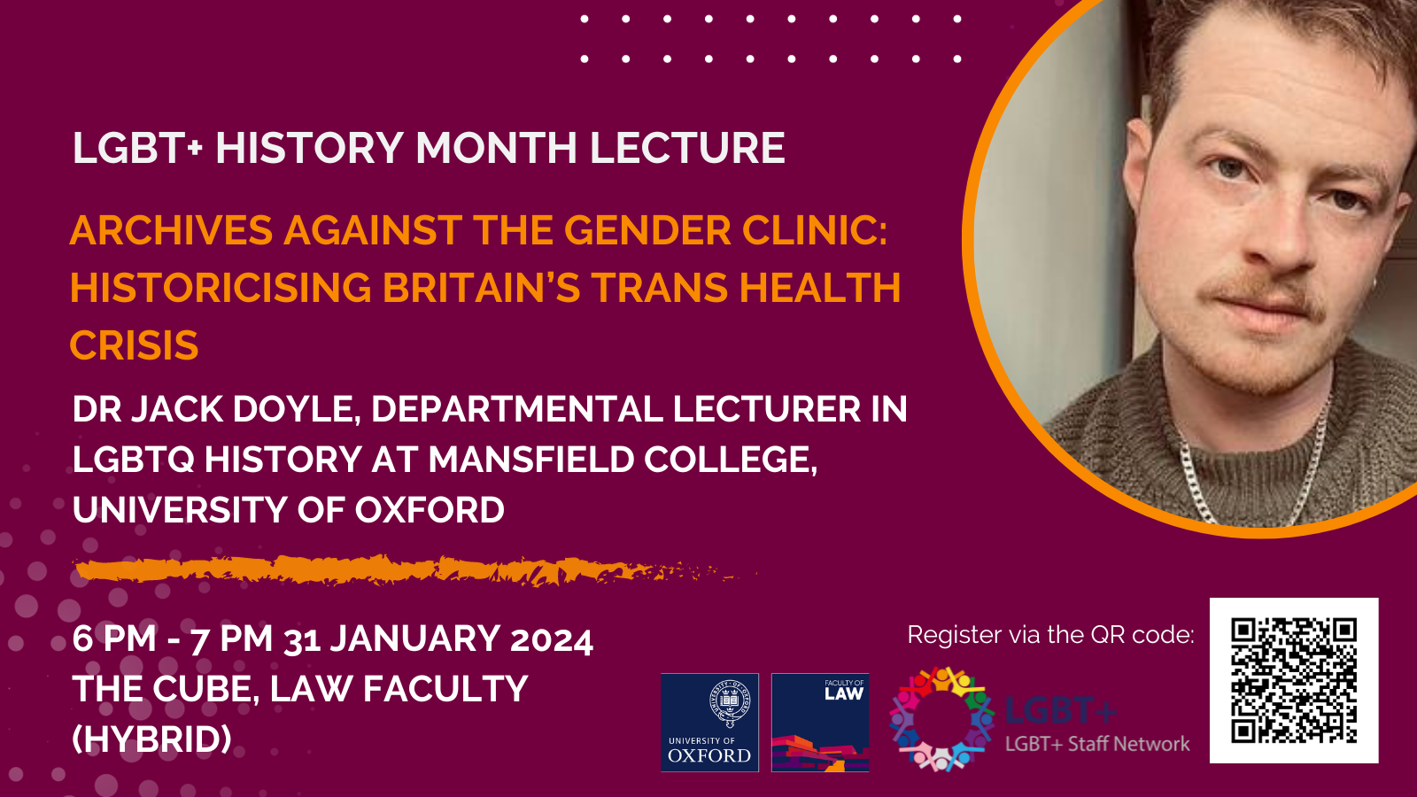 LGBT+ History Month Lecture 2024, Archives Against the Gender Clinic: Historicising Britain’s Trans Health Crisis, Dr Jack Doyle, Departmental Lecturer in LGBTQ History at Mansfield College, University of Oxford, 6pm-7pm, 31 January 2024, The Cube, Law Faculty (Hybrid)