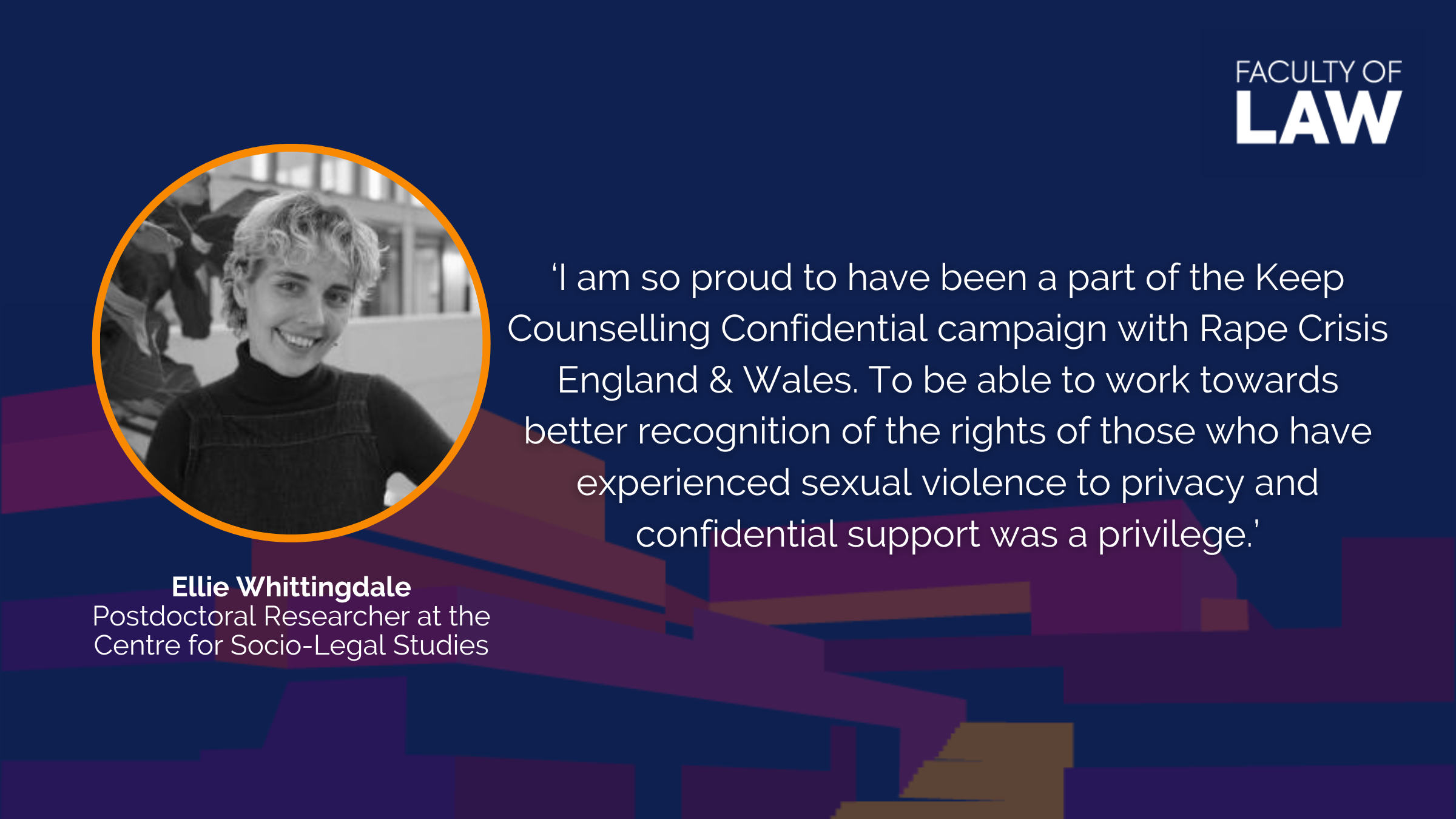 Ellie Whittingdale, Postdoctoral Researcher at the Centre for Socio-Legal Studies, said 'I am so proud to have been a part of the Keep Counselling Confidential campaign with Rape Crisis England & Wales. To be able to work towards better recognition of the rights of those who have experienced sexual violence to privacy and confidential support was a privilege.'