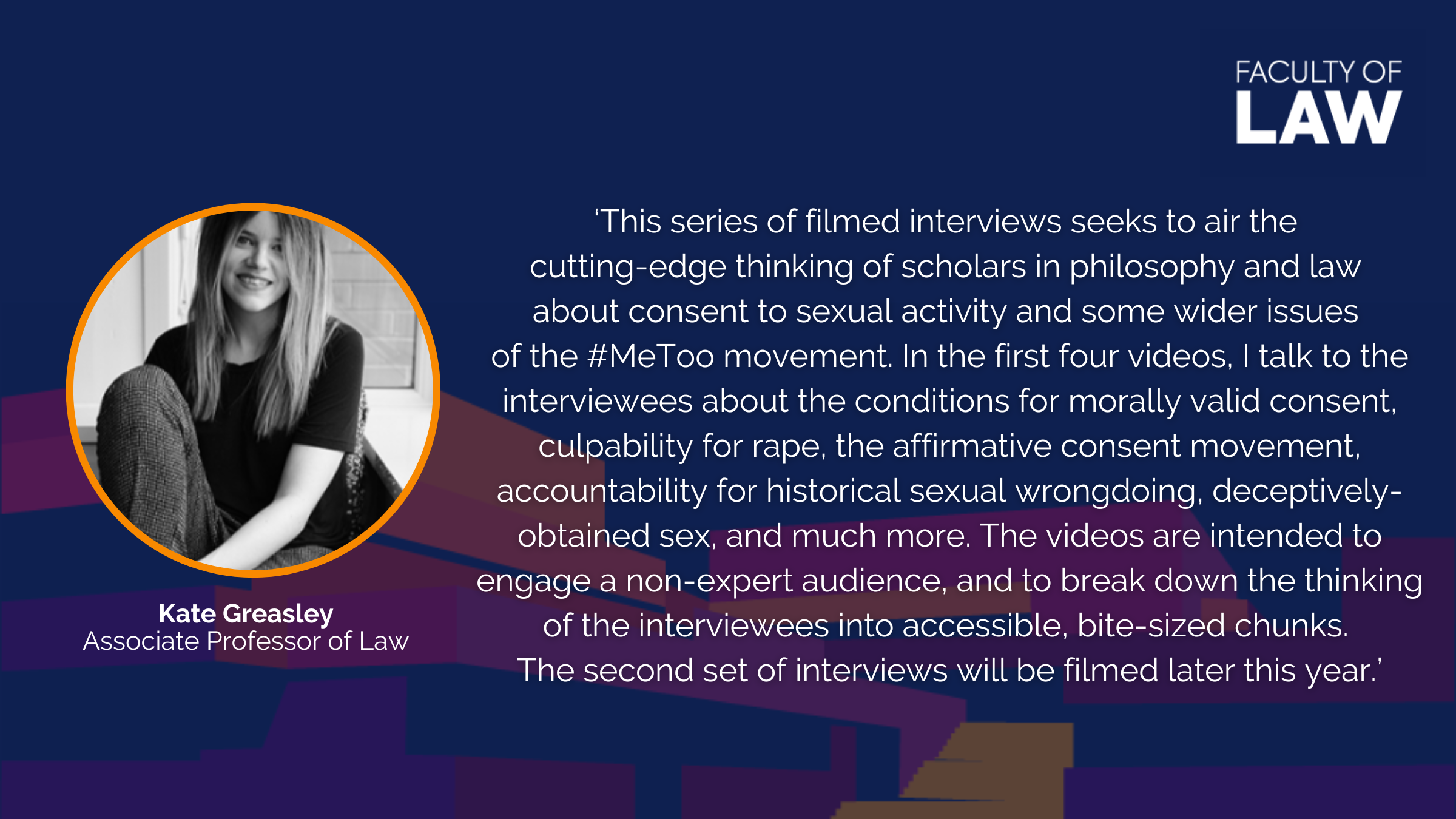 Kate Greasley, Associate Professor of Law, said ‘This series of filmed interviews seeks to air the  cutting-edge thinking of scholars in philosophy and law  about consent to sexual activity and some wider issues  of the #MeToo movement. In the first four videos, I talk to the interviewees about the conditions for morally valid consent, culpability for rape, the affirmative consent movement, accountability for historical sexual wrongdoing, deceptively-obtained sex, and much more. The videos are intended to e